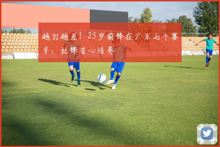 越打越差！25岁前锋在广东七个赛季，杜锋苦心培养