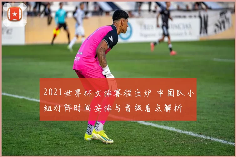 2021世界杯女排赛程出炉 中国队小组对阵时间安排与晋级看点解析