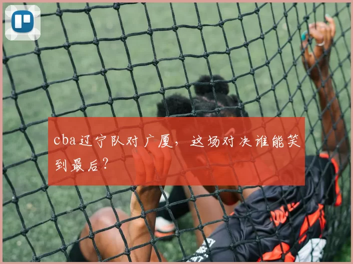 cba辽宁队对广厦，这场对决谁能笑到最后？