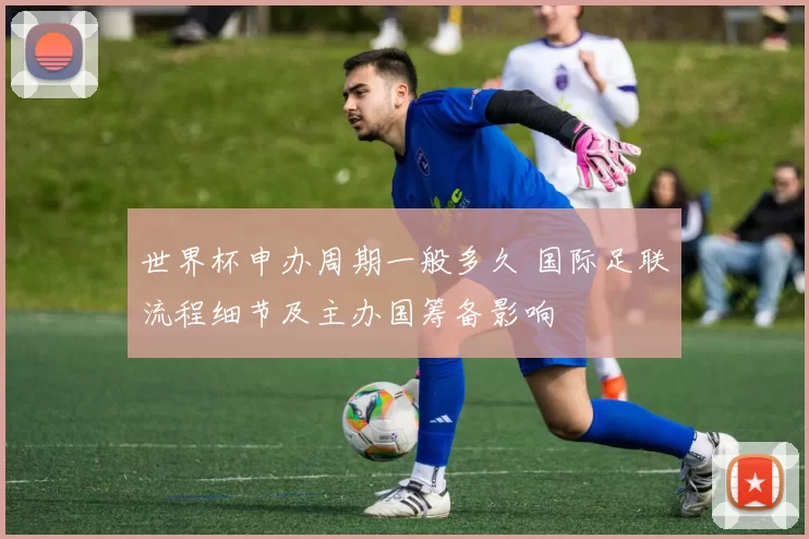 世界杯申办周期一般多久 国际足联流程细节及主办国筹备影响