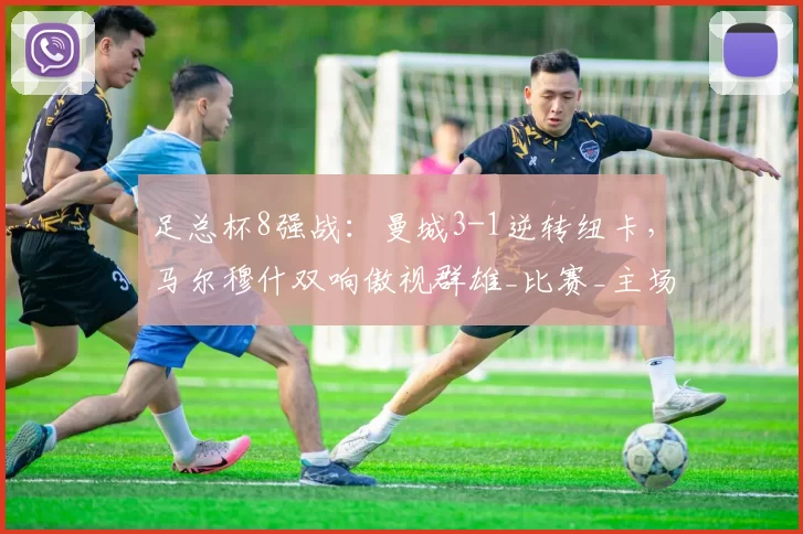 足总杯8强战：曼城3-1逆转纽卡，马尔穆什双响傲视群雄_比赛_主场_努内斯