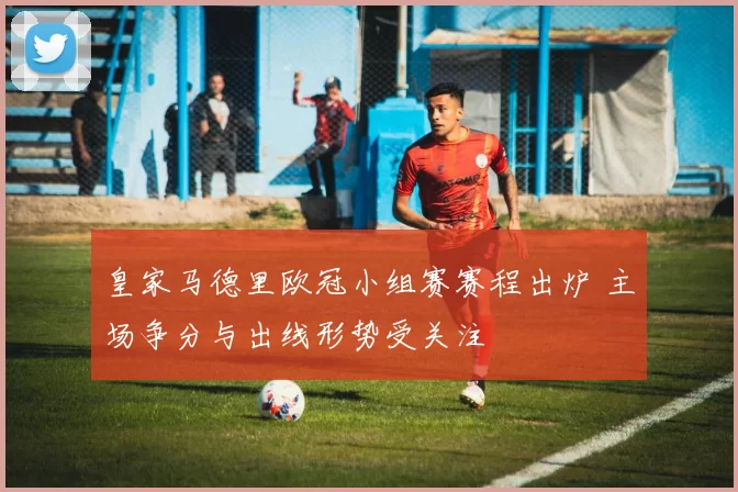 皇家马德里欧冠小组赛赛程出炉 主场争分与出线形势受关注