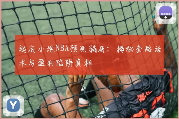 起底小炮NBA预测骗局：揭秘套路话术与盈利陷阱真相