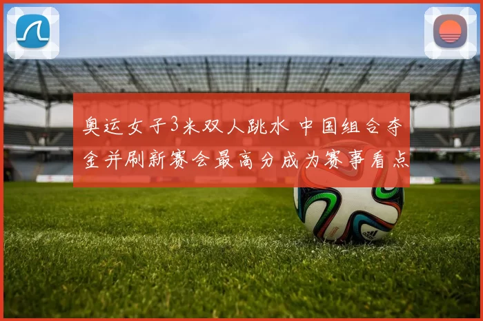 奥运女子3米双人跳水 中国组合夺金并刷新赛会最高分成为赛事看点