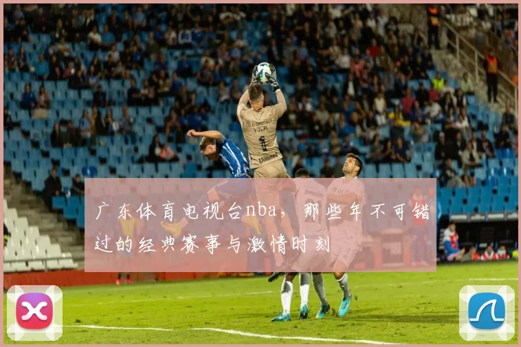 广东体育电视台nba，那些年不可错过的经典赛事与激情时刻
