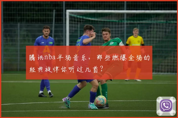 腾讯nba半场音乐,那些燃爆全场的经典旋律你听过几首?