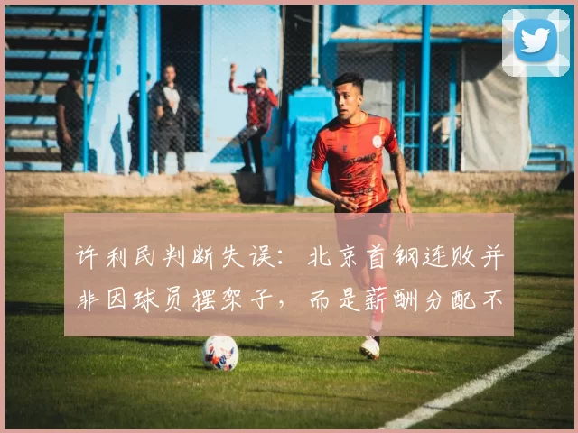 许利民判断失误:北京首钢连败并非因球员摆架子,而是薪酬分配不均