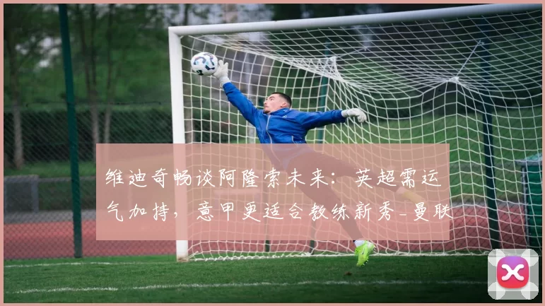 维迪奇畅谈阿隆索未来：英超需运气加持，意甲更适合教练新秀_曼联_曼城_尤文图斯