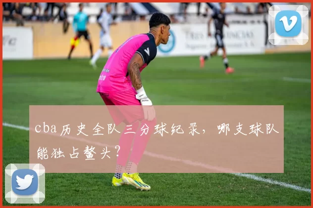 cba历史全队三分球纪录，哪支球队能独占鳌头？