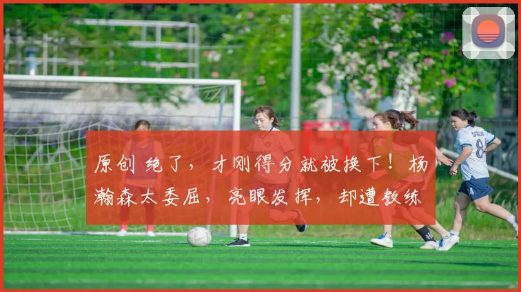 原创 绝了,才刚得分就被换下!杨瀚森太委屈,亮眼发挥,却遭教练针对