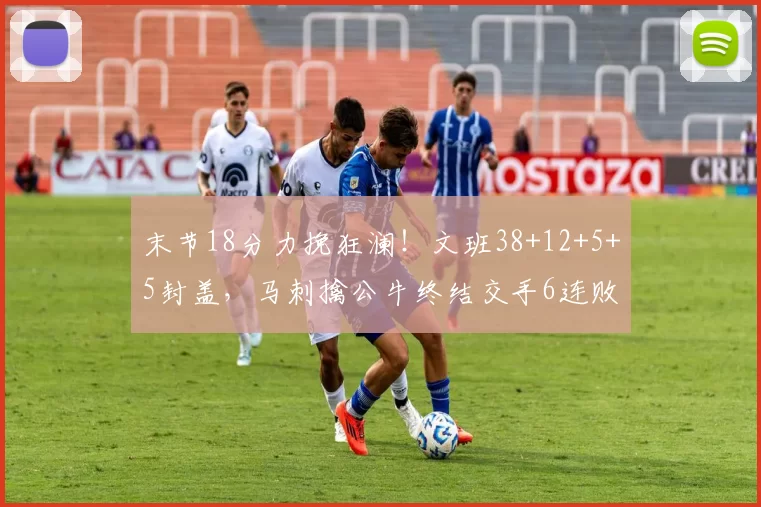 末节18分力挽狂澜！文班38+12+5+5封盖，马刺擒公牛终结交手6连败