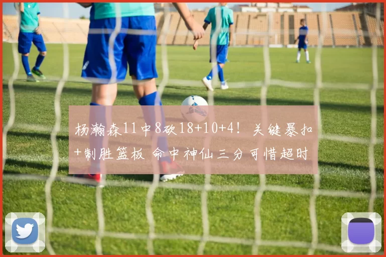 杨瀚森11中8砍18+10+4！关键暴扣+制胜篮板 命中神仙三分可惜超时