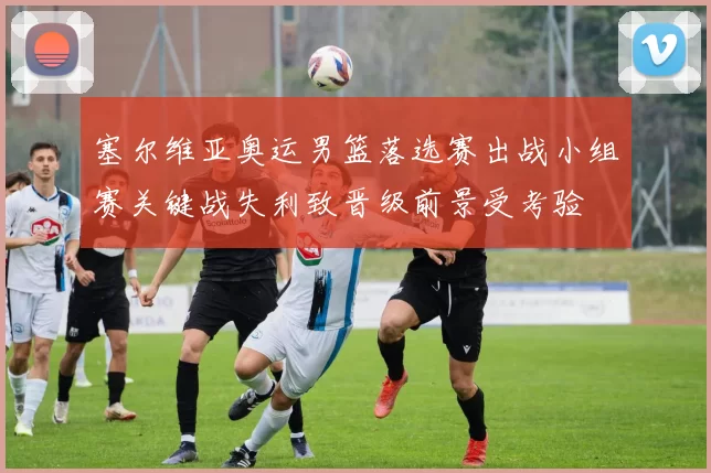 塞尔维亚奥运男篮落选赛出战小组赛关键战失利致晋级前景受考验