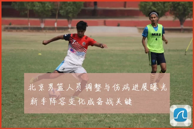 北京男篮人员调整与伤病进展曝光 新季阵容变化成备战关键