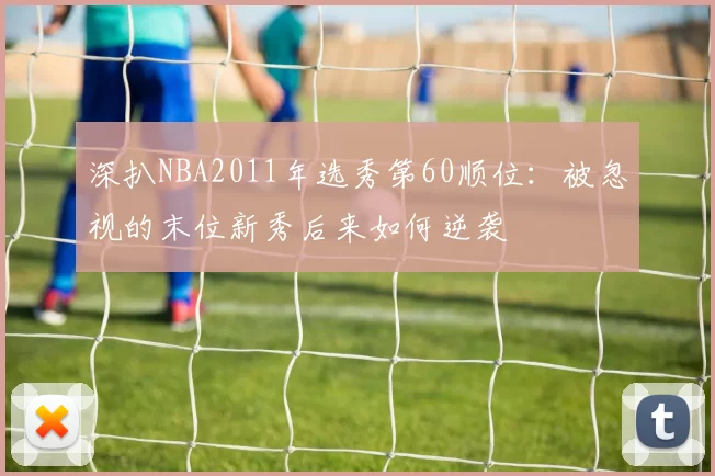 深扒NBA2011年选秀第60顺位：被忽视的末位新秀后来如何逆袭