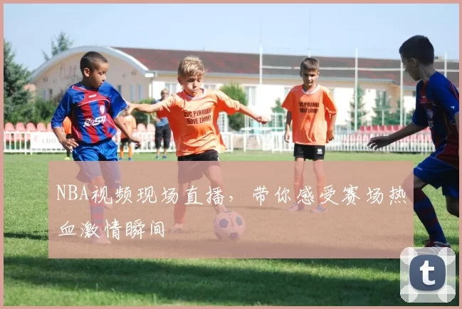 NBA视频现场直播，带你感受赛场热血激情瞬间