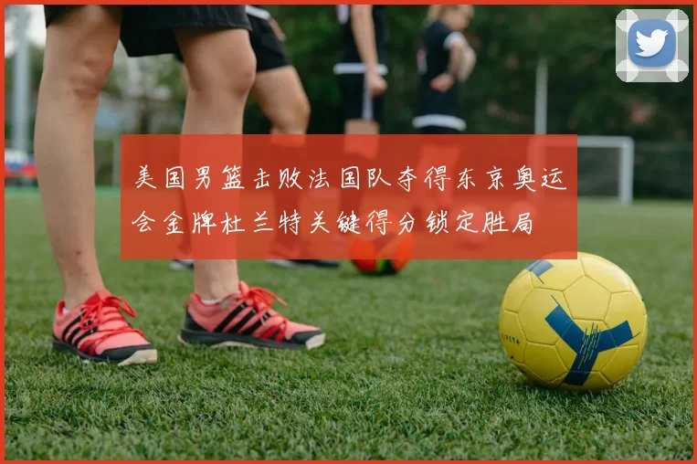 美国男篮击败法国队夺得东京奥运会金牌杜兰特关键得分锁定胜局