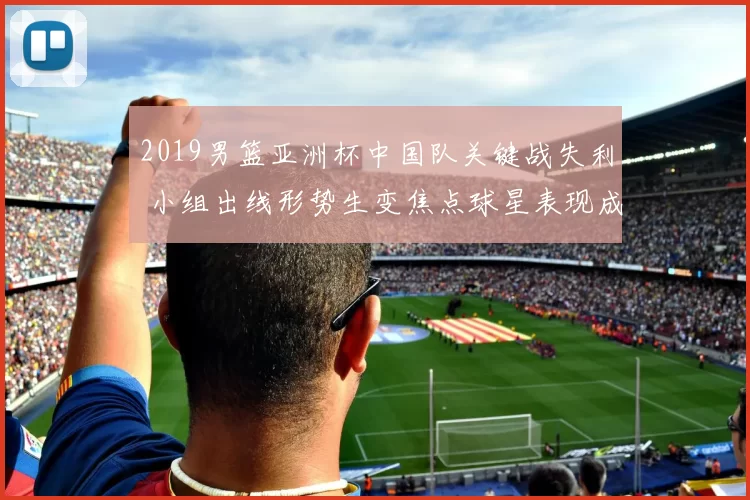 2019男篮亚洲杯中国队关键战失利 小组出线形势生变焦点球星表现成看点