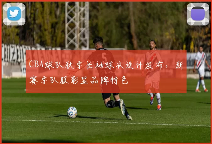 CBA球队秋季长袖球衣设计发布,新赛季队服彰显品牌特色