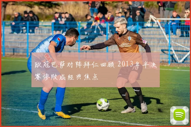 欧冠巴萨对阵拜仁回顾 2013年半决赛惨败成经典焦点