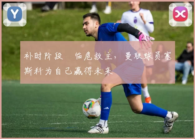 补时阶段​临危救主，曼联球员塞斯科为自己赢得未来