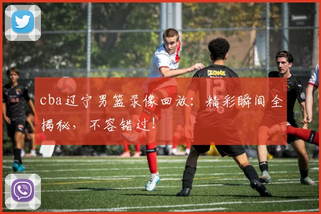 cba辽宁男篮录像回放：精彩瞬间全揭秘，不容错过！