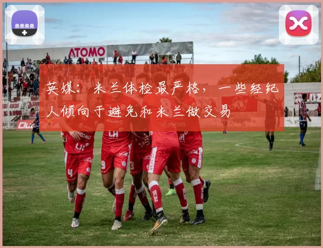 英媒：米兰体检最严格，一些经纪人倾向于避免和米兰做交易