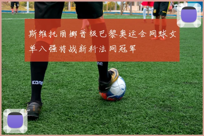 斯维托丽娜晋级巴黎奥运会网球女单八强将战新科法网冠军
