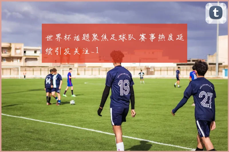 世界杯话题聚焦足球队 赛事热度延续引发关注_1