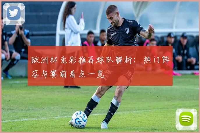 欧洲杯竞彩推荐球队解析:热门阵容与赛前看点一览