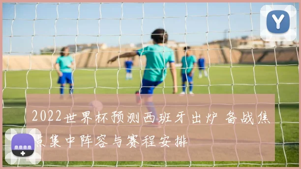 2022世界杯预测西班牙出炉 备战焦点集中阵容与赛程安排