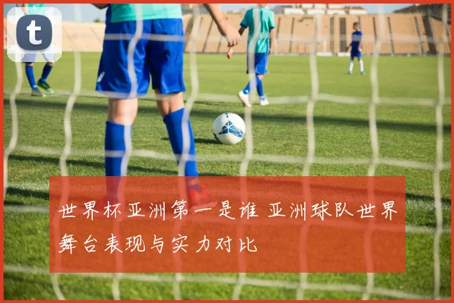 世界杯亚洲第一是谁 亚洲球队世界舞台表现与实力对比