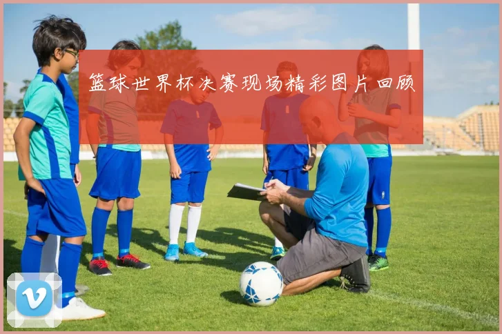 篮球世界杯决赛现场精彩图片回顾