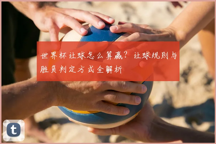 世界杯让球怎么算赢?让球规则与胜负判定方式全解析
