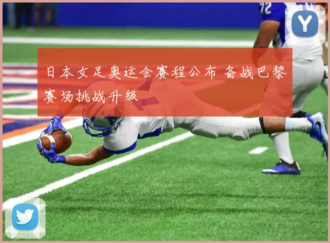 日本女足奥运会赛程公布 备战巴黎赛场挑战升级