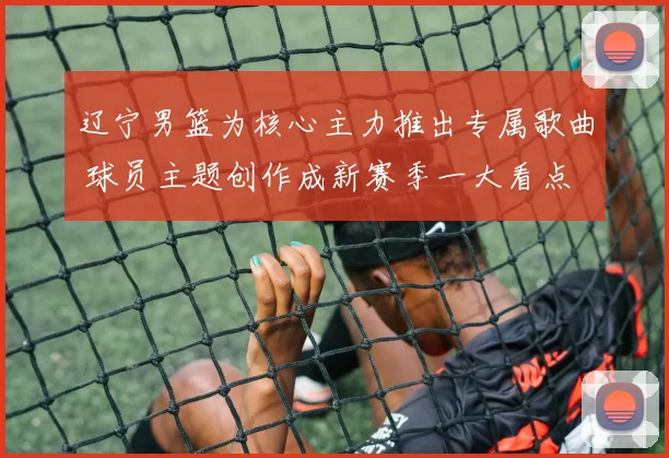 辽宁男篮为核心主力推出专属歌曲 球员主题创作成新赛季一大看点