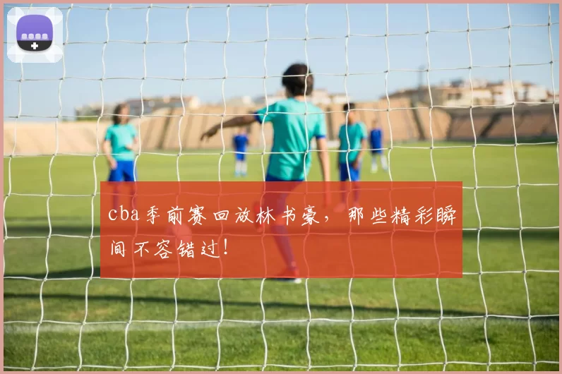 cba季前赛回放林书豪,那些精彩瞬间不容错过!