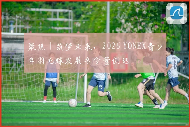 聚焦|筑梦未来,2026 YONEX青少年羽毛球发展冬令营侧记