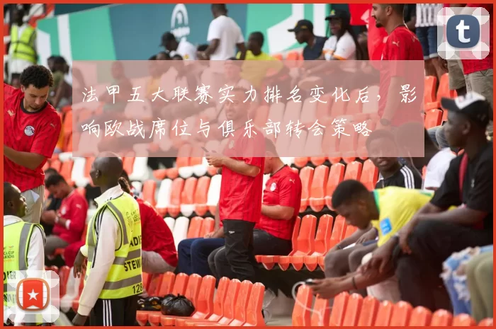 法甲五大联赛实力排名变化后，影响欧战席位与俱乐部转会策略