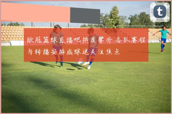 欧冠篮球直播吧热度攀升 各队赛程与转播安排成球迷关注焦点