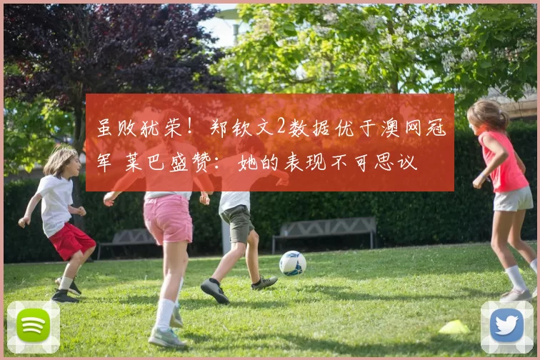 虽败犹荣！郑钦文2数据优于澳网冠军 莱巴盛赞：她的表现不可思议