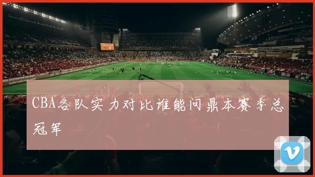 CBA各队实力对比谁能问鼎本赛季总冠军