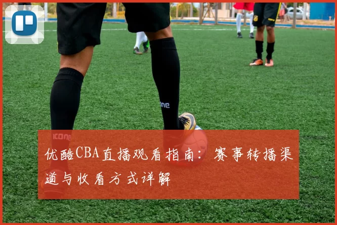 优酷CBA直播观看指南:赛事转播渠道与收看方式详解