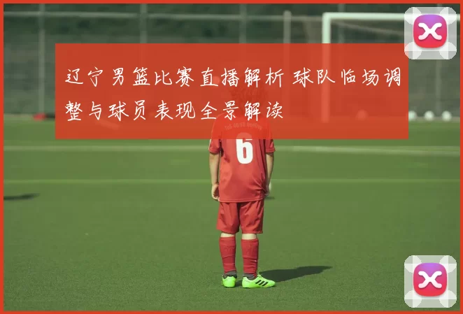 辽宁男篮比赛直播解析 球队临场调整与球员表现全景解读