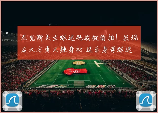 尼克斯美女球迷观战被偷拍!发现后大方秀火辣身材 逗乐身旁球迷