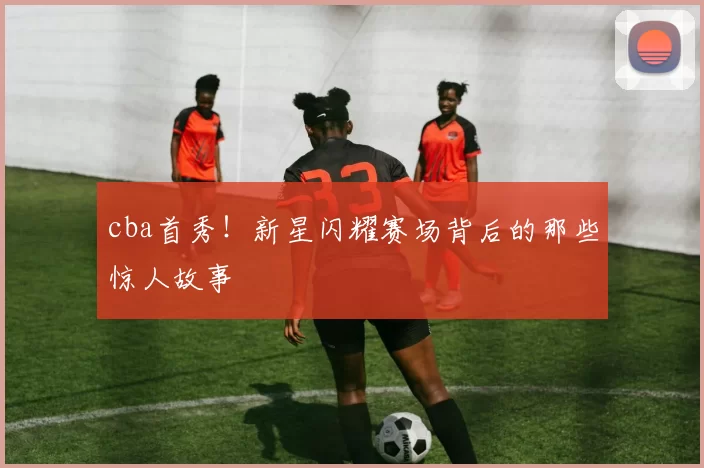 cba首秀！新星闪耀赛场背后的那些惊人故事