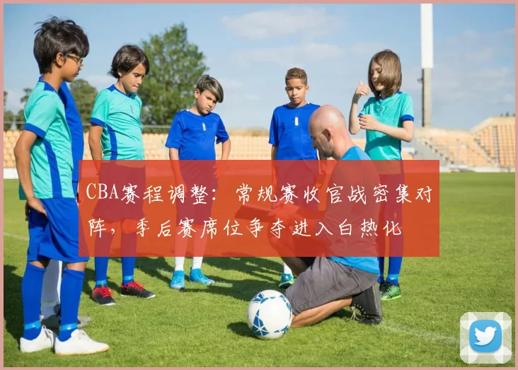 CBA赛程调整：常规赛收官战密集对阵，季后赛席位争夺进入白热化