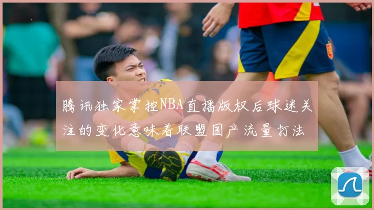 腾讯独家掌控NBA直播版权后球迷关注的变化意味着联盟国产流量打法融合