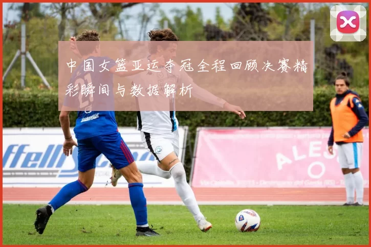 中国女篮亚运夺冠全程回顾决赛精彩瞬间与数据解析