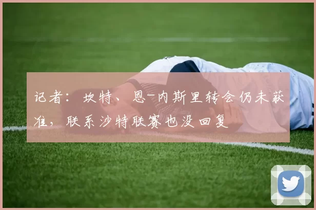 记者：坎特、恩-内斯里转会仍未获准，联系沙特联赛也没回复